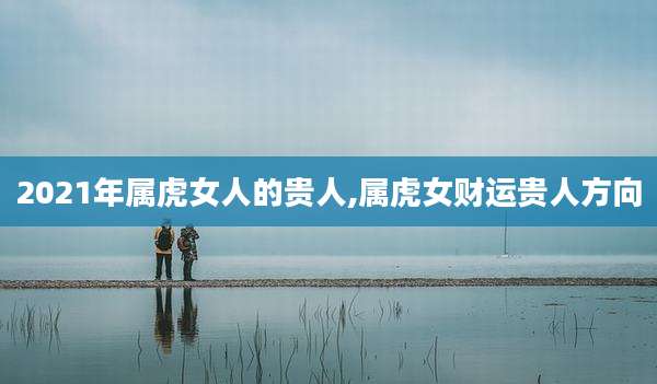 2021年属虎女人的贵人,属虎女财运贵人方向