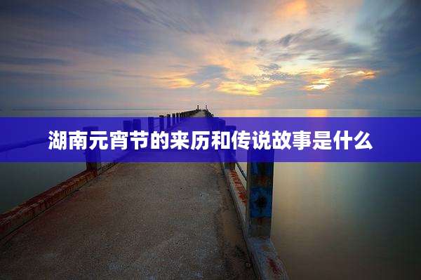 湖南元宵节的来历和传说故事是什么
