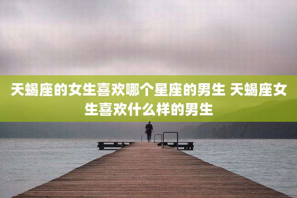 天蝎座的女生喜欢哪个星座的男生 天蝎座女生喜欢什么样的男生