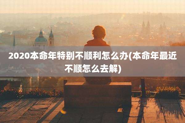 2020本命年特别不顺利怎么办(本命年最近不顺怎么去解)