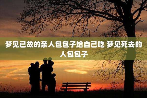 梦见已故的亲人包包子给自己吃 梦见死去的人包包子