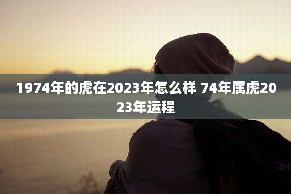 1974年的虎在2023年怎么样 74年属虎2023年运程