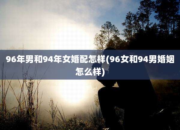 96年男和94年女婚配怎样(96女和94男婚姻怎么样)