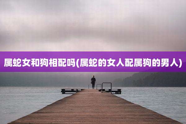 属蛇女和狗相配吗(属蛇的女人配属狗的男人)