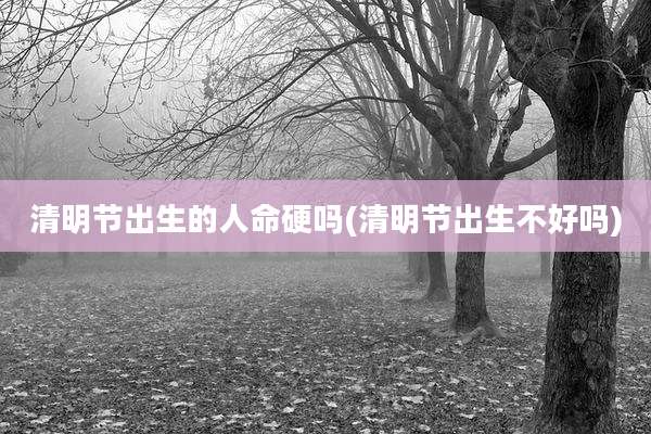清明节出生的人命硬吗(清明节出生不好吗)