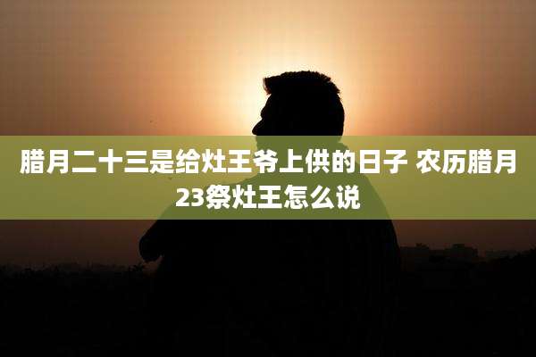 腊月二十三是给灶王爷上供的日子 农历腊月23祭灶王怎么说