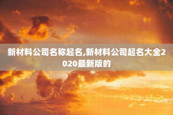 新材料公司名称起名,新材料公司起名大全2020最新版的