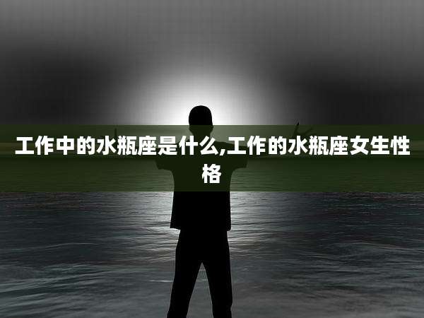 工作中的水瓶座是什么,工作的水瓶座女生性格
