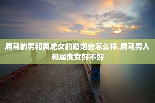 属马的男和属虎女的婚姻会怎么样,属马男人和属虎女好不好