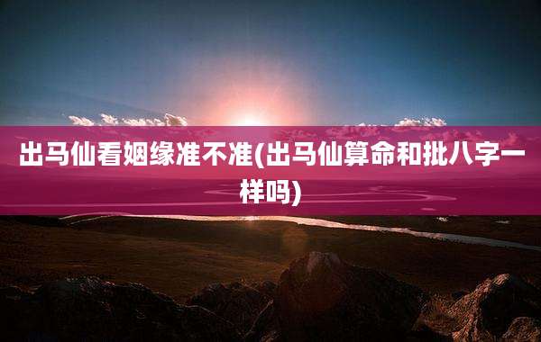 出马仙看姻缘准不准(出马仙算命和批八字一样吗)