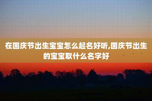 在国庆节出生宝宝怎么起名好听,国庆节出生的宝宝取什么名字好