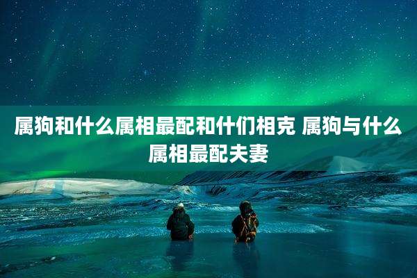 属狗和什么属相最配和什们相克 属狗与什么属相最配夫妻