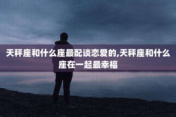 天秤座和什么座最配谈恋爱的,天秤座和什么座在一起最幸福