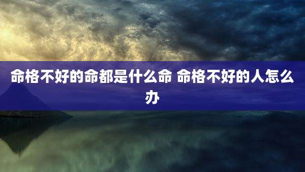 命格不好的命都是什么命 命格不好的人怎么办