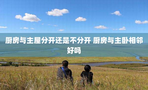 厨房与主屋分开还是不分开 厨房与主卧相邻好吗