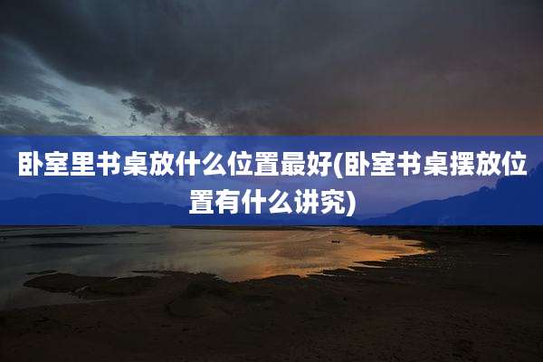 卧室里书桌放什么位置最好(卧室书桌摆放位置有什么讲究)