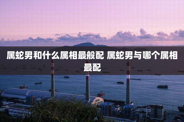 属蛇男和什么属相最般配 属蛇男与哪个属相最配
