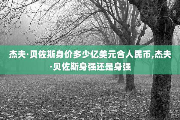 杰夫·贝佐斯身价多少亿美元合人民币,杰夫·贝佐斯身强还是身强