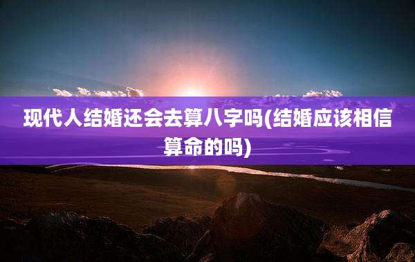 现代人结婚还会去算八字吗(结婚应该相信算命的吗)