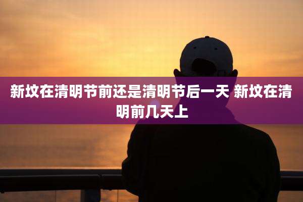 新坟在清明节前还是清明节后一天 新坟在清明前几天上