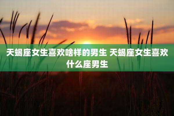 天蝎座女生喜欢啥样的男生 天蝎座女生喜欢什么座男生