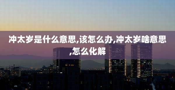 冲太岁是什么意思,该怎么办,冲太岁啥意思,怎么化解