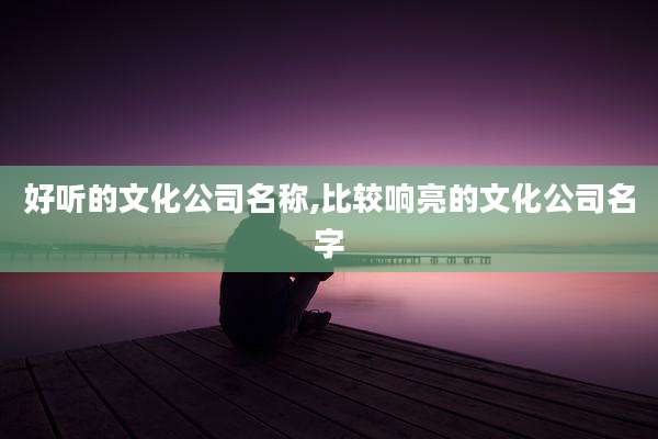 好听的文化公司名称,比较响亮的文化公司名字