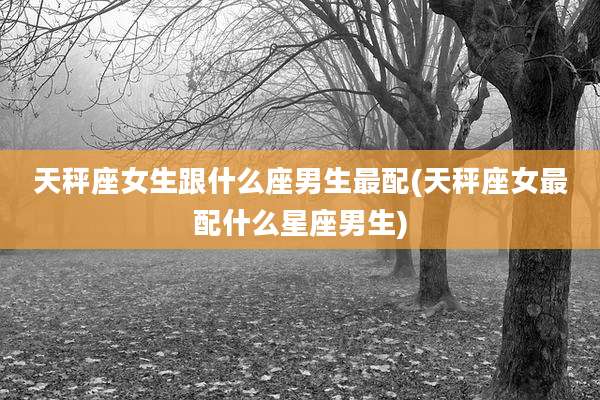 天秤座女生跟什么座男生最配(天秤座女最配什么星座男生)