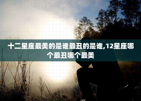 十二星座最美的是谁最丑的是谁,12星座哪个最丑哪个最美