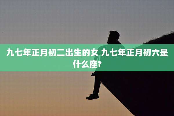 九七年正月初二出生的女 九七年正月初六是什么座?
