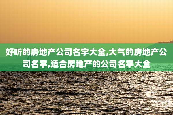 好听的房地产公司名字大全,大气的房地产公司名字,适合房地产的公司名字大全
