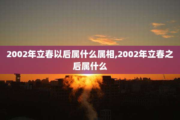 2002年立春以后属什么属相,2002年立春之后属什么