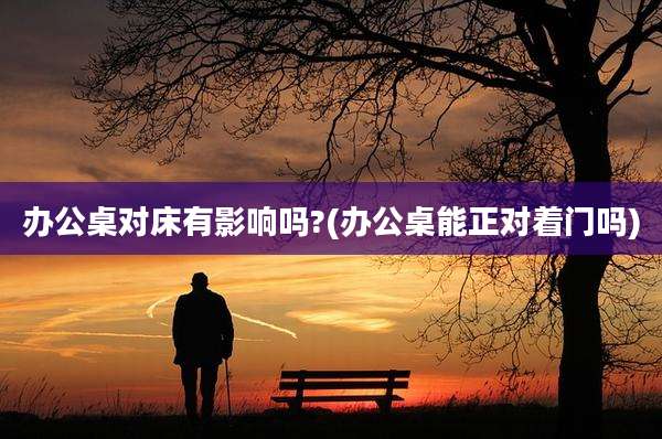 办公桌对床有影响吗?(办公桌能正对着门吗)