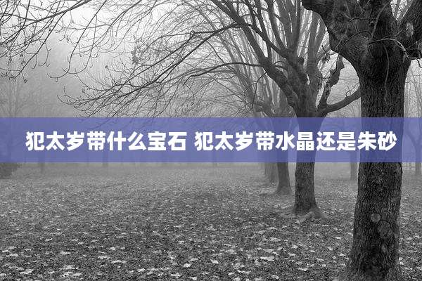 犯太岁带什么宝石 犯太岁带水晶还是朱砂