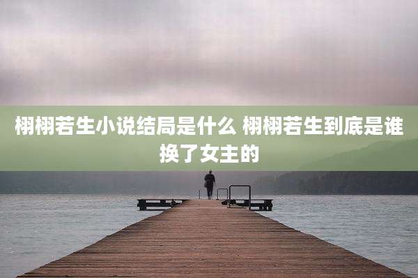 栩栩若生小说结局是什么 栩栩若生到底是谁换了女主的