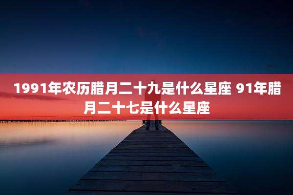 1991年农历腊月二十九是什么星座 91年腊月二十七是什么星座