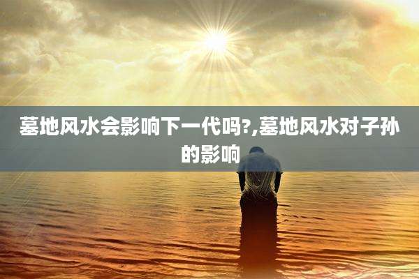 墓地风水会影响下一代吗?,墓地风水对子孙的影响