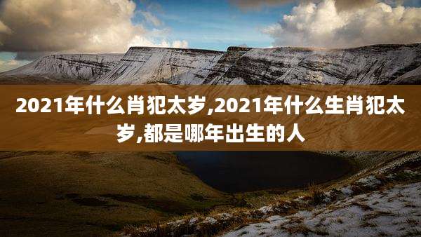 2021年什么肖犯太岁,2021年什么生肖犯太岁,都是哪年出生的人