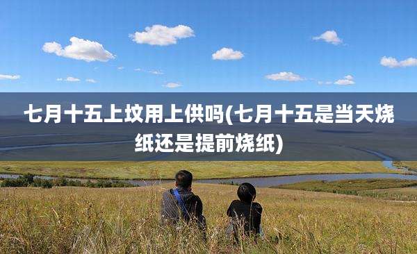 七月十五上坟用上供吗(七月十五是当天烧纸还是提前烧纸)