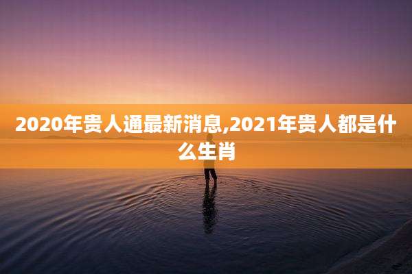 2020年贵人通最新消息,2021年贵人都是什么生肖