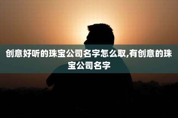 创意好听的珠宝公司名字怎么取,有创意的珠宝公司名字