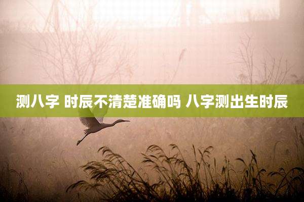 测八字 时辰不清楚准确吗 八字测出生时辰