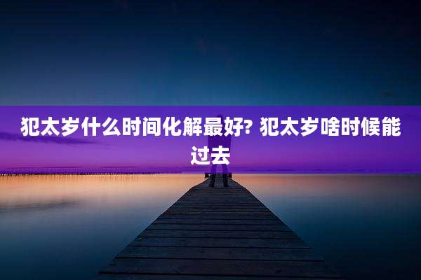 犯太岁什么时间化解最好? 犯太岁啥时候能过去