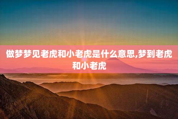 做梦梦见老虎和小老虎是什么意思,梦到老虎和小老虎