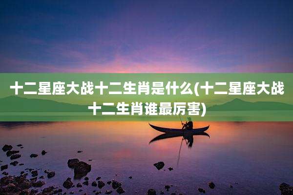 十二星座大战十二生肖是什么(十二星座大战十二生肖谁最厉害)