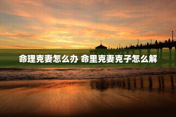 命理克妻怎么办 命里克妻克子怎么解
