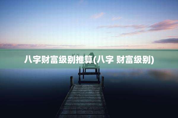 八字财富级别推算(八字 财富级别)