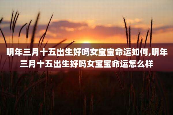 明年三月十五出生好吗女宝宝命运如何,明年三月十五出生好吗女宝宝命运怎么样