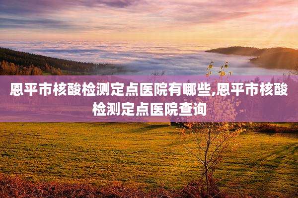 恩平市核酸检测定点医院有哪些,恩平市核酸检测定点医院查询
