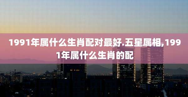 1991年属什么生肖配对最好.五星属相,1991年属什么生肖的配